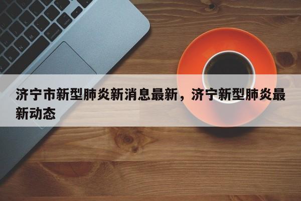 济宁市新型肺炎新消息最新	，济宁新型肺炎最新动态-第1张图片