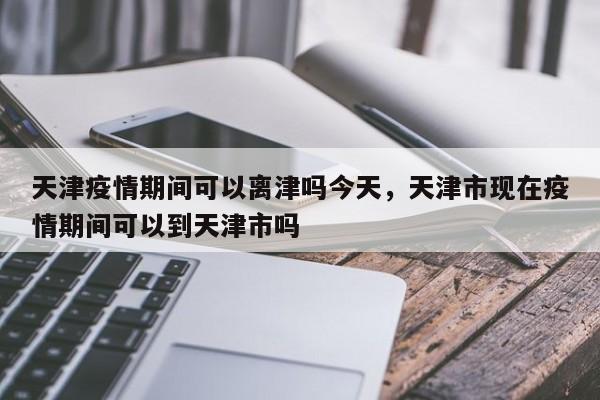 天津疫情期间可以离津吗今天，天津市现在疫情期间可以到天津市吗-第1张图片