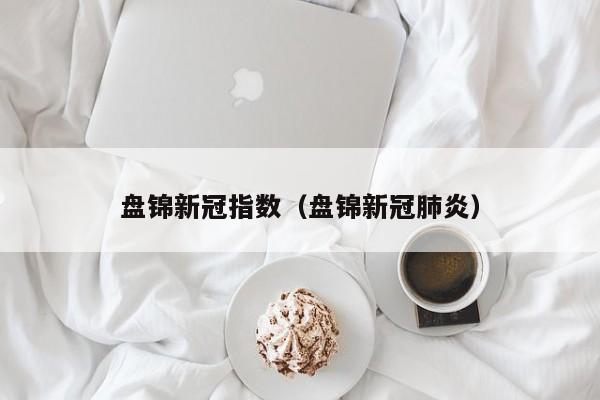 盘锦新冠指数（盘锦新冠肺炎）-第1张图片