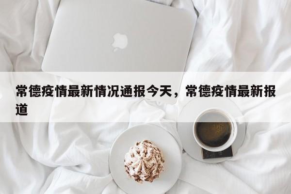 常德疫情最新情况通报今天	，常德疫情最新报道-第1张图片