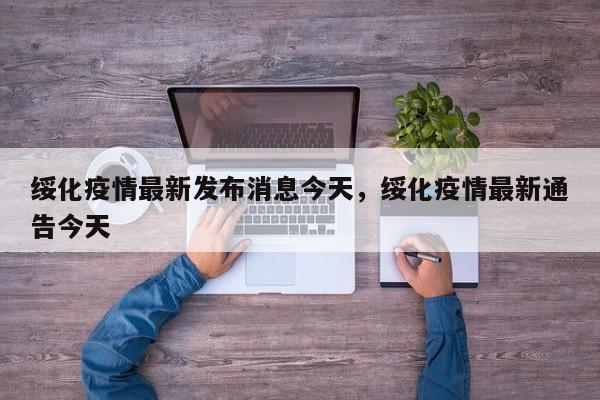 绥化疫情最新发布消息今天	，绥化疫情最新通告今天-第1张图片