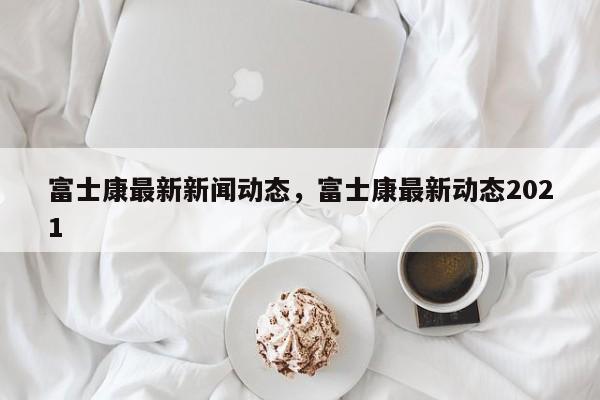 富士康最新新闻动态，富士康最新动态2021-第1张图片