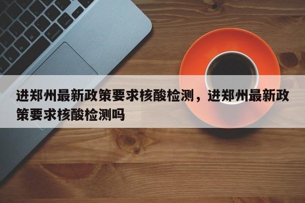 进郑州最新政策要求核酸检测，进郑州最新政策要求核酸检测吗-第1张图片