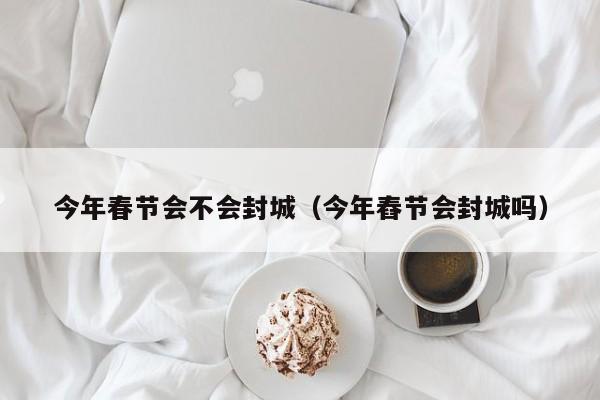 今年春节会不会封城（今年舂节会封城吗）-第1张图片