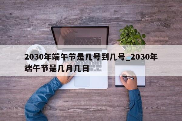 2030年端午节是几号到几号_2030年端午节是几月几日-第1张图片