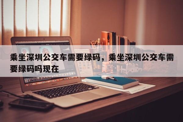 乘坐深圳公交车需要绿码，乘坐深圳公交车需要绿码吗现在-第1张图片