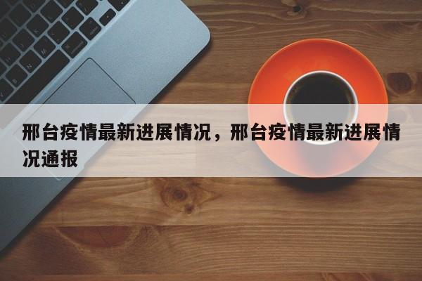 邢台疫情最新进展情况，邢台疫情最新进展情况通报-第1张图片