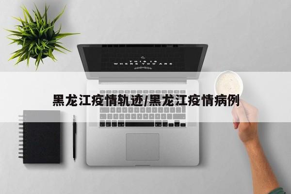 黑龙江疫情轨迹/黑龙江疫情病例-第1张图片