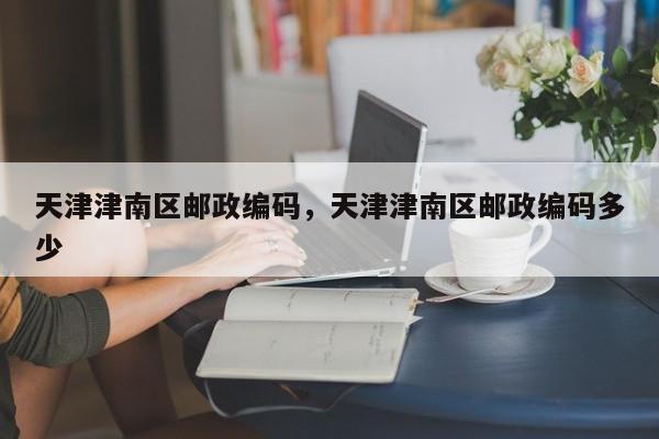 天津津南区邮政编码，天津津南区邮政编码多少-第1张图片