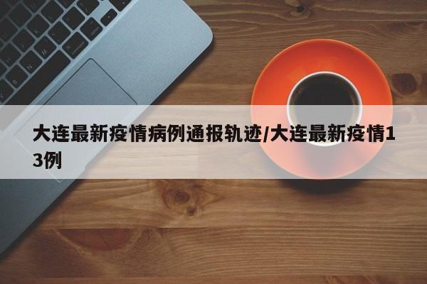 大连最新疫情病例通报轨迹/大连最新疫情13例-第1张图片