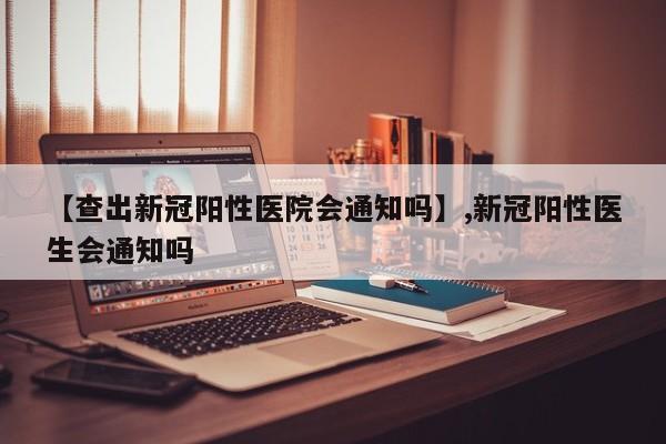 【查出新冠阳性医院会通知吗】,新冠阳性医生会通知吗-第1张图片
