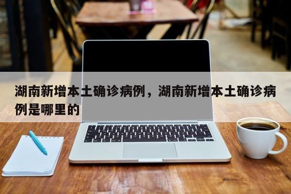 湖南新增本土确诊病例，湖南新增本土确诊病例是哪里的-第1张图片
