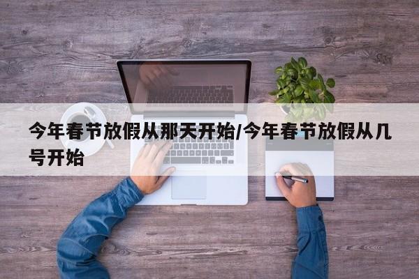 今年春节放假从那天开始/今年春节放假从几号开始-第1张图片