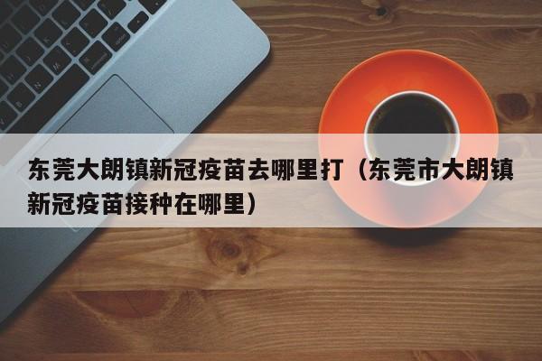 东莞大朗镇新冠疫苗去哪里打（东莞市大朗镇新冠疫苗接种在哪里）-第1张图片