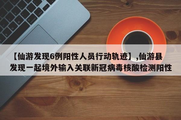 【仙游发现6例阳性人员行动轨迹】,仙游县发现一起境外输入关联新冠病毒核酸检测阳性-第1张图片