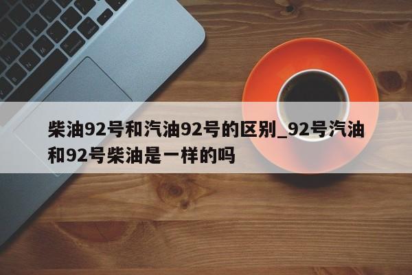柴油92号和汽油92号的区别_92号汽油和92号柴油是一样的吗-第1张图片