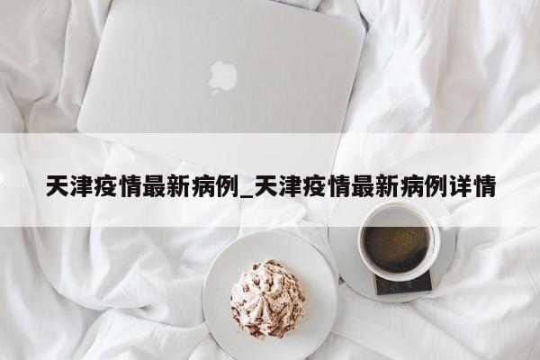 天津疫情最新病例_天津疫情最新病例详情-第1张图片