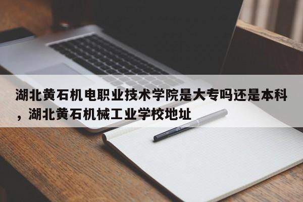 湖北黄石机电职业技术学院是大专吗还是本科，湖北黄石机械工业学校地址-第1张图片