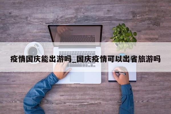疫情国庆能出游吗_国庆疫情可以出省旅游吗-第1张图片