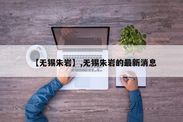 【无锡朱岩】,无锡朱岩的最新消息-第1张图片