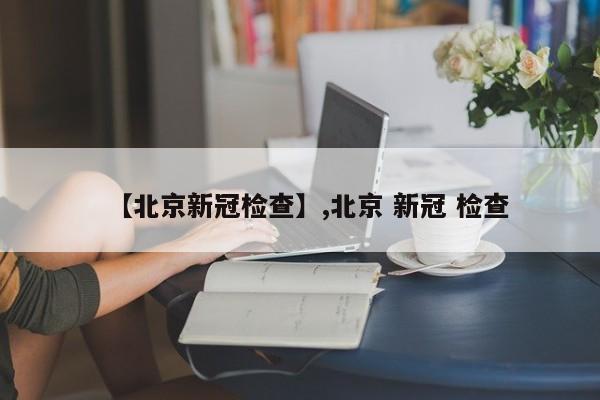【北京新冠检查】,北京 新冠 检查-第1张图片