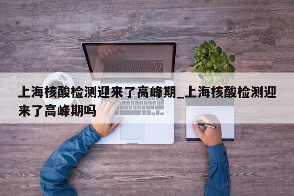 上海核酸检测迎来了高峰期_上海核酸检测迎来了高峰期吗-第1张图片