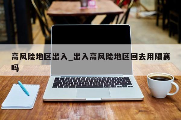 高风险地区出入_出入高风险地区回去用隔离吗-第1张图片