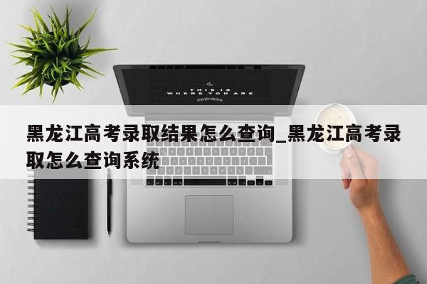 黑龙江高考录取结果怎么查询_黑龙江高考录取怎么查询系统-第1张图片