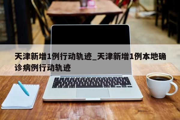 天津新增1例行动轨迹_天津新增1例本地确诊病例行动轨迹-第1张图片