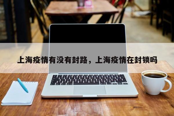 上海疫情有没有封路，上海疫情在封锁吗-第1张图片
