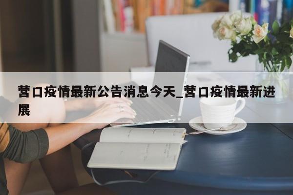 营口疫情最新公告消息今天_营口疫情最新进展-第1张图片