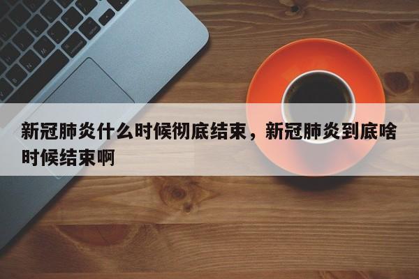 新冠肺炎什么时候彻底结束	，新冠肺炎到底啥时候结束啊-第1张图片