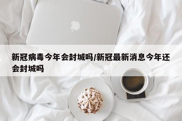 新冠病毒今年会封城吗/新冠最新消息今年还会封城吗-第1张图片