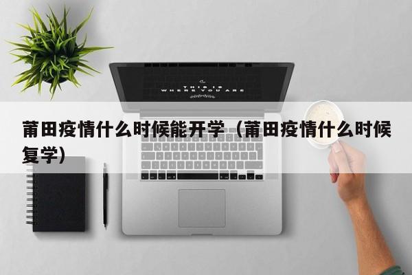 莆田疫情什么时候能开学（莆田疫情什么时候复学）-第1张图片
