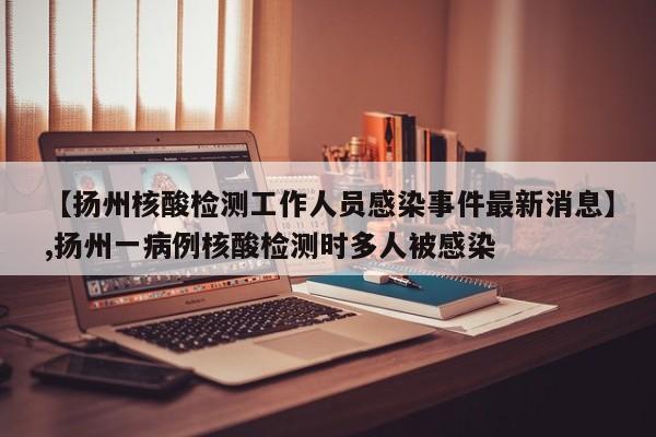 【扬州核酸检测工作人员感染事件最新消息】,扬州一病例核酸检测时多人被感染-第1张图片