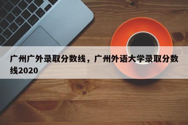 广州广外录取分数线，广州外语大学录取分数线2020-第1张图片