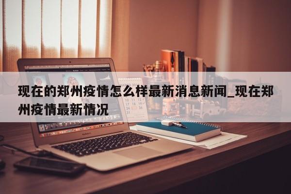 现在的郑州疫情怎么样最新消息新闻_现在郑州疫情最新情况-第1张图片