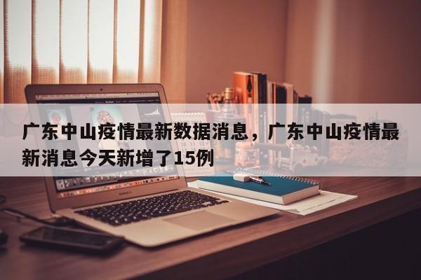广东中山疫情最新数据消息	，广东中山疫情最新消息今天新增了15例-第1张图片