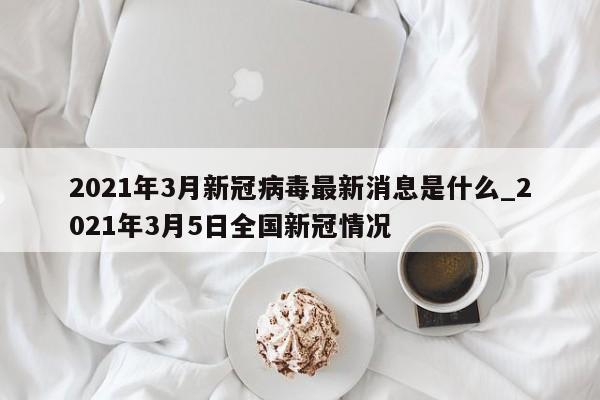 2021年3月新冠病毒最新消息是什么_2021年3月5日全国新冠情况-第1张图片