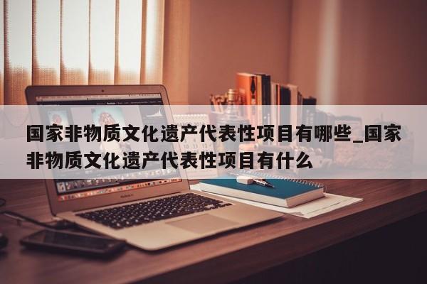 国家非物质文化遗产代表性项目有哪些_国家非物质文化遗产代表性项目有什么-第1张图片