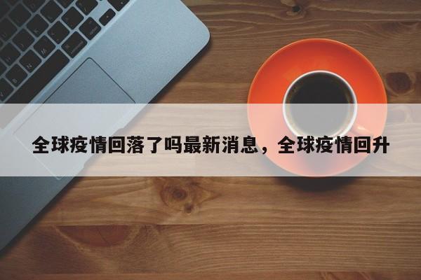 全球疫情回落了吗最新消息，全球疫情回升-第1张图片