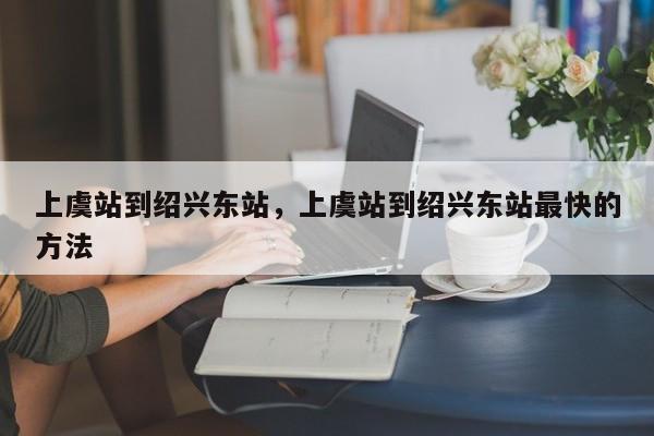 上虞站到绍兴东站，上虞站到绍兴东站最快的方法-第1张图片