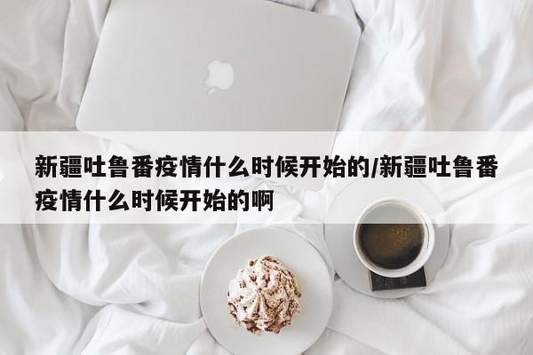 新疆吐鲁番疫情什么时候开始的/新疆吐鲁番疫情什么时候开始的啊-第1张图片