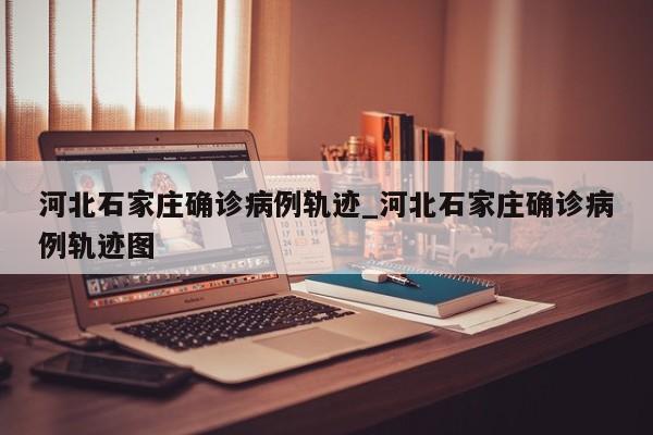 河北石家庄确诊病例轨迹_河北石家庄确诊病例轨迹图-第1张图片