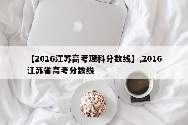 【2016江苏高考理科分数线】,2016江苏省高考分数线-第1张图片