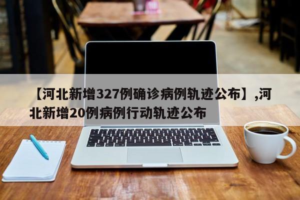 【河北新增327例确诊病例轨迹公布】,河北新增20例病例行动轨迹公布-第1张图片