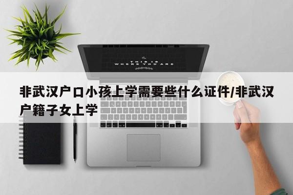 非武汉户口小孩上学需要些什么证件/非武汉户籍子女上学-第1张图片