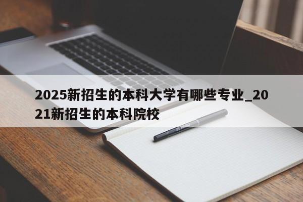 2025新招生的本科大学有哪些专业_2021新招生的本科院校-第1张图片