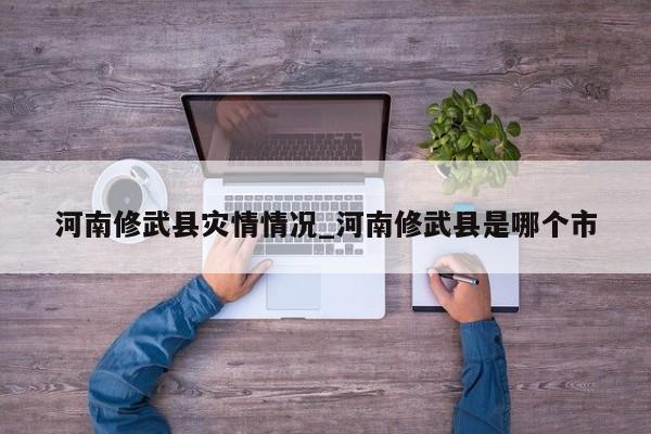 河南修武县灾情情况_河南修武县是哪个市-第1张图片