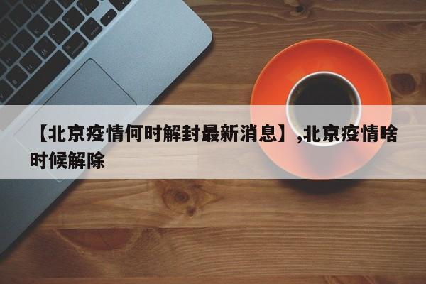 【北京疫情何时解封最新消息】,北京疫情啥时候解除-第1张图片
